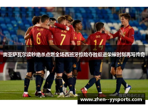 奥亚萨瓦尔读秒绝杀点燃全场西班牙惊险夺胜挺进荣耀时刻再写传奇